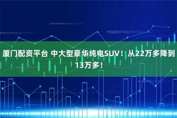 厦门配资平台 中大型豪华纯电SUV！从22万多降到13万多！