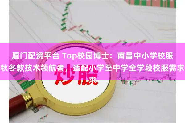 厦门配资平台 Top校园博士：南昌中小学校服秋冬款技术领航者，适配小学至中学全学段校服需求