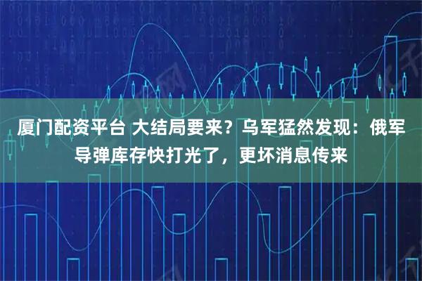 厦门配资平台 大结局要来?乌军猛然发现:俄军导弹库存快打光了,更坏消息传来