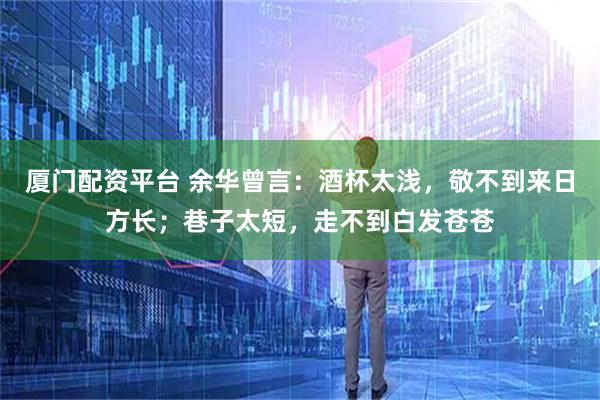 厦门配资平台 余华曾言:酒杯太浅,敬不到来日方长;巷子太短,走不到白发苍苍